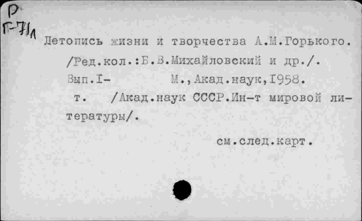 ﻿Летопись жизни и творчества А.М.Горького /Ред.кол.:Б.В.Михайловский и др./. Зып.1-	М.,Акад.наук,1958.
т. /Акад.наук СССР.Ин-т мировой ли тературы/.
см.след.карт.